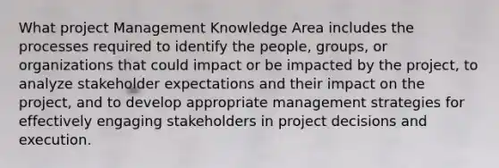 What project Management Knowledge Area includes the processes required to identify the people, groups, or organizations that could impact or be impacted by the project, to analyze stakeholder expectations and their impact on the project, and to develop appropriate management strategies for effectively engaging stakeholders in project decisions and execution.