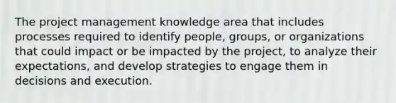 The project management knowledge area that includes processes required to identify people, groups, or organizations that could impact or be impacted by the project, to analyze their expectations, and develop strategies to engage them in decisions and execution.