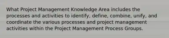 What Project Management Knowledge Area includes the processes and activities to identify, define, combine, unify, and coordinate the various processes and project management activities within the Project Management Process Groups.