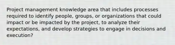 Project management knowledge area that includes processes required to identify people, groups, or organizations that could impact or be impacted by the project, to analyze their expectations, and develop strategies to engage in decisions and execution?