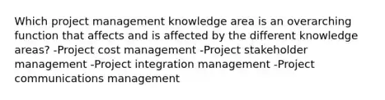 Which project management knowledge area is an overarching function that affects and is affected by the different knowledge areas? -Project cost management -Project stakeholder management -Project integration management -Project communications management