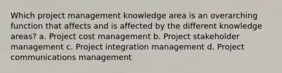 Which project management knowledge area is an overarching function that affects and is affected by the different knowledge areas? a. Project cost management b. Project stakeholder management c. Project integration management d. Project communications management