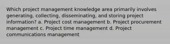 Which project management knowledge area primarily involves generating, collecting, disseminating, and storing project information? a. Project cost management b. Project procurement management c. Project time management d. Project communications management