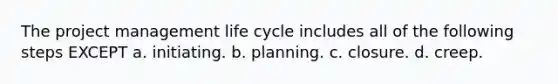 The project management life cycle includes all of the following steps EXCEPT a. initiating. b. planning. c. closure. d. creep.