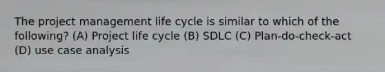 The project management life cycle is similar to which of the following? (A) Project life cycle (B) SDLC (C) Plan-do-check-act (D) use case analysis