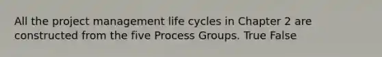 All the project management life cycles in Chapter 2 are constructed from the five Process Groups. True False