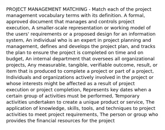 PROJECT MANAGEMENT MATCHING ‐ Match each of the project management vocabulary terms with its definition. A formal, approved document that manages and controls project execution, A smaller‐scale representation or working model of the users' requirements or a proposed design for an information system, An individual who is an expert in project planning and management, defines and develops the project plan, and tracks the plan to ensure the project is completed on time and on budget, An internal department that oversees all organizational projects, Any measurable, tangible, verifiable outcome, result, or item that is produced to complete a project or part of a project, Individuals and organizations actively involved in the project or whose interests might be affected as a result of project execution or project completion, Represents key dates when a certain group of activities must be performed, Temporary activities undertaken to create a unique product or service, The application of knowledge, skills, tools, and techniques to project activities to meet project requirements, The person or group who provides the financial resources for the project