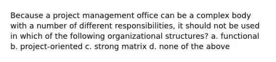 Because a project management office can be a complex body with a number of different responsibilities, it should not be used in which of the following organizational structures? a. functional b. project-oriented c. strong matrix d. none of the above