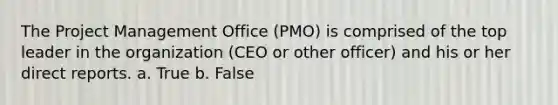 The Project Management Office (PMO) is comprised of the top leader in the organization (CEO or other officer) and his or her direct reports. a. True b. False