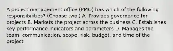 A project management office (PMO) has which of the following responsibilities? (Choose two.) A. Provides governance for projects B. Markets the project across the business C. Establishes key performance indicators and parameters D. Manages the team, communication, scope, risk, budget, and time of the project