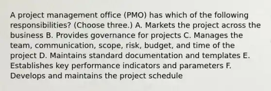 A project management office (PMO) has which of the following responsibilities? (Choose three.) A. Markets the project across the business B. Provides governance for projects C. Manages the team, communication, scope, risk, budget, and time of the project D. Maintains standard documentation and templates E. Establishes key performance indicators and parameters F. Develops and maintains the project schedule