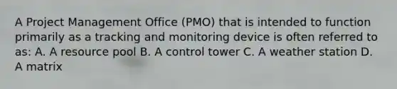 A Project Management Office (PMO) that is intended to function primarily as a tracking and monitoring device is often referred to as: A. A resource pool B. A control tower C. A weather station D. A matrix