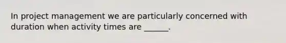 In project management we are particularly concerned with duration when activity times are ______.