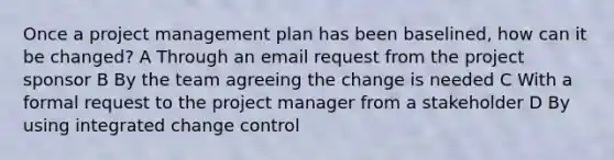 Once a project management plan has been baselined, how can it be changed? A Through an email request from the project sponsor B By the team agreeing the change is needed C With a formal request to the project manager from a stakeholder D By using integrated change control