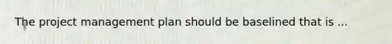 The project management plan should be baselined that is ...