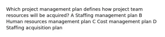 Which project management plan defines how project team resources will be acquired? A Staffing management plan B Human resources management plan C Cost management plan D Staffing acquisition plan