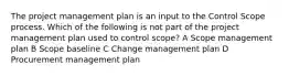 The project management plan is an input to the Control Scope process. Which of the following is not part of the project management plan used to control scope? A Scope management plan B Scope baseline C Change management plan D Procurement management plan