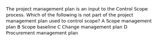 The project management plan is an input to the Control Scope process. Which of the following is not part of the project management plan used to control scope? A Scope management plan B Scope baseline C Change management plan D Procurement management plan