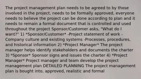 The project management plan needs to be agreed to by those involved in the project, needs to be formally approved, everyone needs to believe the project can be done according to plan and it needs to remain a formal document that is controlled and used throughout the project Sponsor/Customer asks, "What do I want?" 1) *Sponsor/Customer* -Project statement of work -Company culture and existing systems -Processes, procedures, and historical information 2) *Project Manager* The project manager helps identify stakeholders and documents the charter 3) *Sponsor* Sponsor signs and issues the charter 4) *Project Manager* Project manager and team develop the project management plan DETAILED PLANNING The project management plan is bought into, approved, realistic and formal