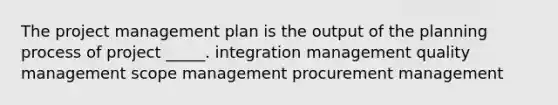 The project management plan is the output of the planning process of project _____. integration management quality management scope management procurement management