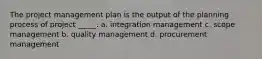 The project management plan is the output of the planning process of project _____. a. integration management c. scope management b. quality management d. procurement management