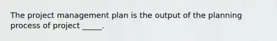 The project management plan is the output of the planning process of project _____.