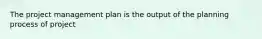 The project management plan is the output of the planning process of project