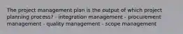 The project management plan is the output of which project planning process? - integration management - procurement management - quality management - scope management