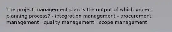 The project management plan is the output of which project planning process? - integration management - procurement management - quality management - scope management