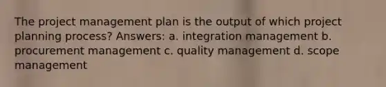 The project management plan is the output of which project planning process? Answers: a. integration management b. procurement management c. quality management d. scope management