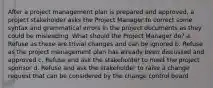 After a project management plan is prepared and approved, a project stakeholder asks the Project Manager to correct some syntax and grammatical errors in the project documents as they could be misleading. What should the Project Manager do? a. Refuse as these are trivial changes and can be ignored b. Refuse as the project management plan has already been discussed and approved c. Refuse and ask the stakeholder to meet the project sponsor d. Refuse and ask the stakeholder to raise a change request that can be considered by the change control board