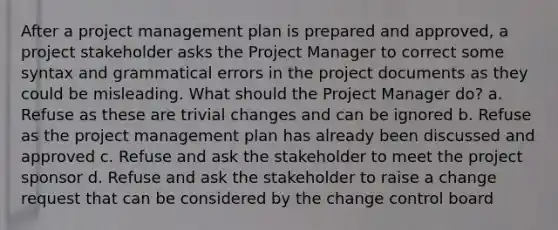 After a project management plan is prepared and approved, a project stakeholder asks the Project Manager to correct some syntax and grammatical errors in the project documents as they could be misleading. What should the Project Manager do? a. Refuse as these are trivial changes and can be ignored b. Refuse as the project management plan has already been discussed and approved c. Refuse and ask the stakeholder to meet the project sponsor d. Refuse and ask the stakeholder to raise a change request that can be considered by the change control board