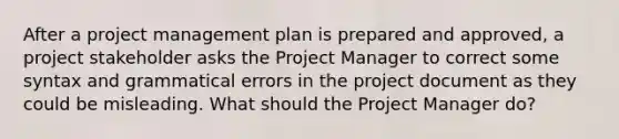 After a project management plan is prepared and approved, a project stakeholder asks the Project Manager to correct some syntax and grammatical errors in the project document as they could be misleading. What should the Project Manager do?