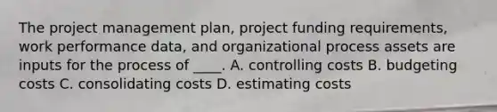 The project management plan, project funding requirements, work performance data, and organizational process assets are inputs for the process of ____. A. controlling costs B. budgeting costs C. consolidating costs D. estimating costs