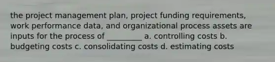 the project management plan, project funding requirements, work performance data, and organizational process assets are inputs for the process of _________ a. controlling costs b. budgeting costs c. consolidating costs d. estimating costs