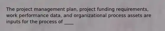 The project management plan, project funding requirements, work performance data, and organizational process assets are inputs for the process of ____