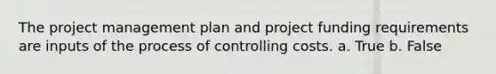 The project management plan and project funding requirements are inputs of the process of controlling costs. a. True b. False