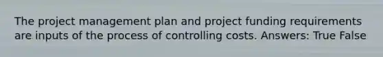 The project management plan and project funding requirements are inputs of the process of controlling costs. Answers: True False