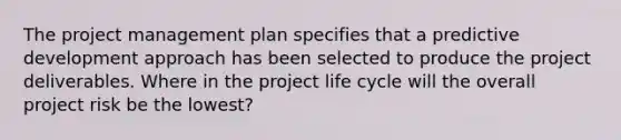 The project management plan specifies that a predictive development approach has been selected to produce the project deliverables. Where in the project life cycle will the overall project risk be the lowest?