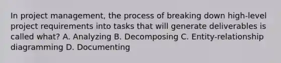 In project management, the process of breaking down high-level project requirements into tasks that will generate deliverables is called what? A. Analyzing B. Decomposing C. Entity-relationship diagramming D. Documenting