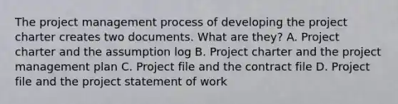 The project management process of developing the project charter creates two documents. What are they? A. Project charter and the assumption log B. Project charter and the project management plan C. Project file and the contract file D. Project file and the project statement of work