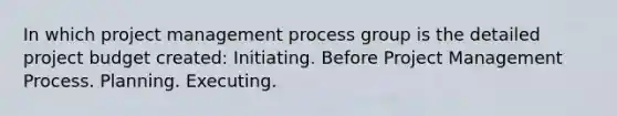 In which project management process group is the detailed project budget created: Initiating. Before Project Management Process. Planning. Executing.