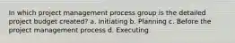 In which project management process group is the detailed project budget created? a. Initiating b. Planning c. Before the project management process d. Executing