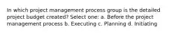 In which project management process group is the detailed project budget created? Select one: a. Before the project management process b. Executing c. Planning d. Initiating