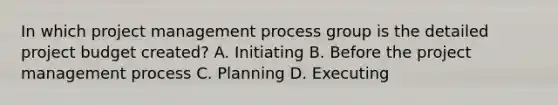 In which project management process group is the detailed project budget created? A. Initiating B. Before the project management process C. Planning D. Executing