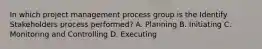 In which project management process group is the Identify Stakeholders process performed? A. Planning B. Initiating C. Monitoring and Controlling D. Executing