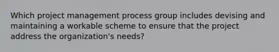 Which project management process group includes devising and maintaining a workable scheme to ensure that the project address the organization's needs?