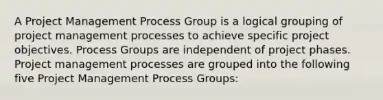 A Project Management Process Group is a logical grouping of project management processes to achieve specific project objectives. Process Groups are independent of project phases. Project management processes are grouped into the following five Project Management Process Groups: