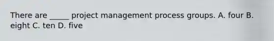 There are _____ project management process groups. A. four B. eight C. ten D. five