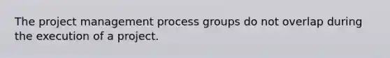 The project management process groups do not overlap during the execution of a project.